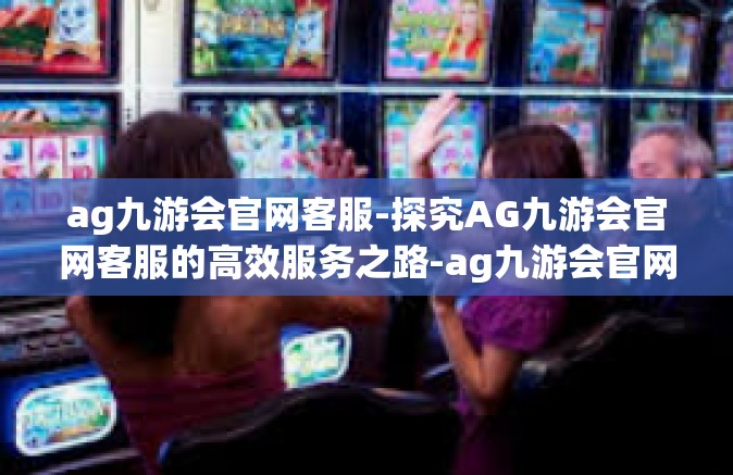 ag九游会官网客服-探究AG九游会官网客服的高效服务之路-ag九游会官网客服
