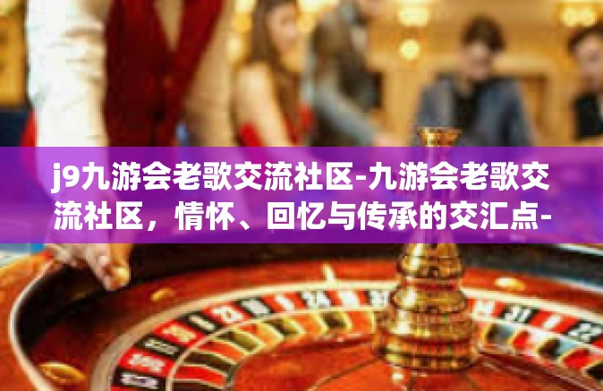 j9九游会老歌交流社区-九游会老歌交流社区，情怀、回忆与传承的交汇点-j9九游会老歌交流社区