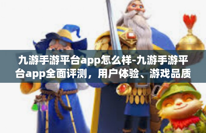 九游手游平台app怎么样-九游手游平台app全面评测，用户体验、游戏品质与功能特点-九游手游平台app怎么样