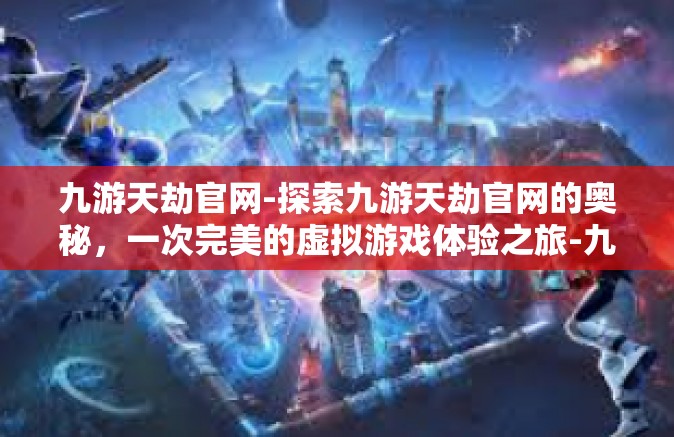 九游天劫官网-探索九游天劫官网的奥秘，一次完美的虚拟游戏体验之旅-九游天劫官网