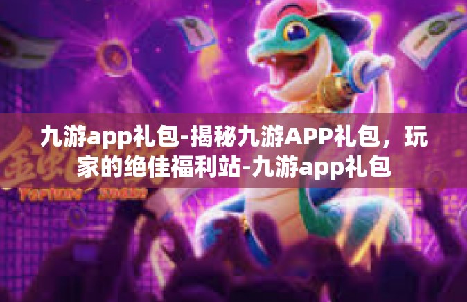 九游app礼包-揭秘九游APP礼包，玩家的绝佳福利站-九游app礼包