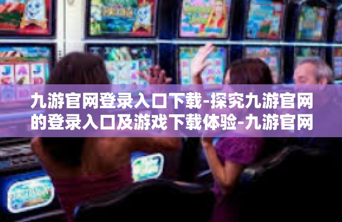 九游官网登录入口下载-探究九游官网的登录入口及游戏下载体验-九游官网登录入口下载
