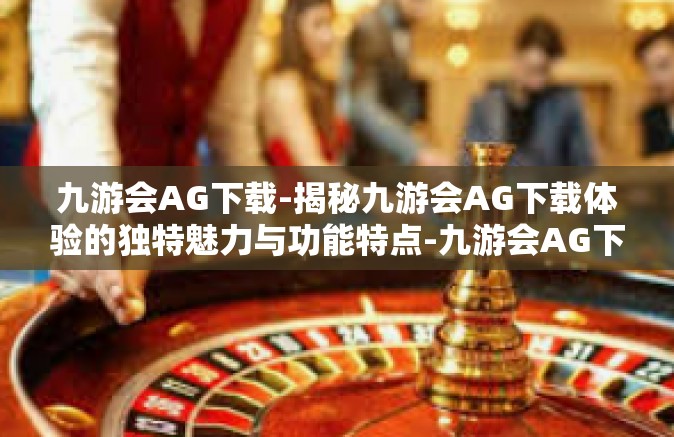 九游会AG下载-揭秘九游会AG下载体验的独特魅力与功能特点-九游会AG下载