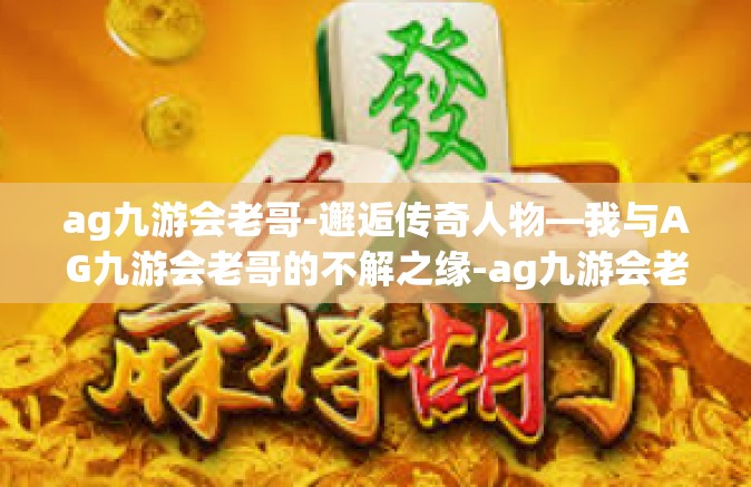ag九游会老哥-邂逅传奇人物—我与AG九游会老哥的不解之缘-ag九游会老哥