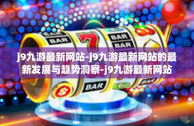 j9九游最新网站-j9九游最新网站的最新发展与趋势洞察-j9九游最新网站