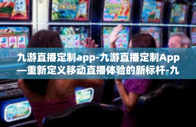 九游直播定制app-九游直播定制App—重新定义移动直播体验的新标杆-九游直播定制app