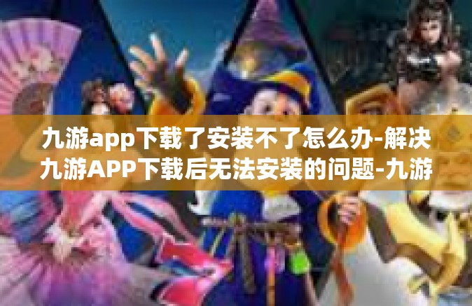 九游app下载了安装不了怎么办-解决九游APP下载后无法安装的问题-九游app下载了安装不了怎么办