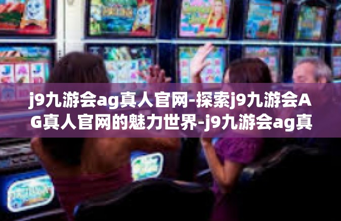 j9九游会ag真人官网-探索j9九游会AG真人官网的魅力世界-j9九游会ag真人官网