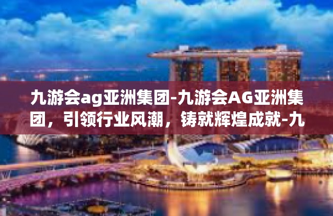 九游会ag亚洲集团-九游会AG亚洲集团，引领行业风潮，铸就辉煌成就-九游会ag亚洲集团