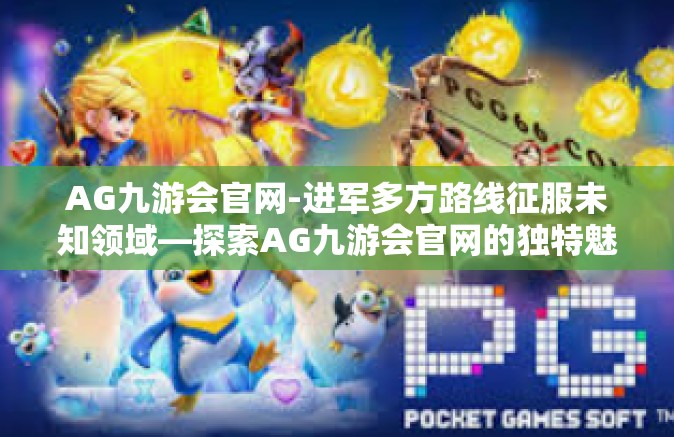 AG九游会官网-进军多方路线征服未知领域—探索AG九游会官网的独特魅力-AG九游会官网