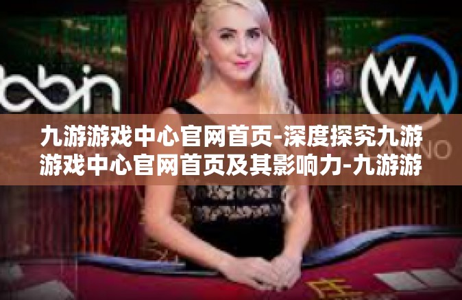 九游游戏中心官网首页-深度探究九游游戏中心官网首页及其影响力-九游游戏中心官网首页