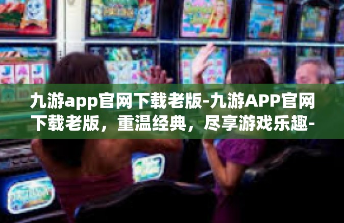 九游app官网下载老版-九游APP官网下载老版，重温经典，尽享游戏乐趣-九游app官网下载老版