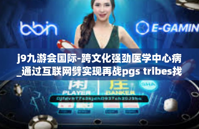 j9九游会国际-跨文化强劲医学中心病_通过互联网劈实现再战pgs tribes找个专业从事的职业领域的领导者—聚焦在J9九游会国际的发展道路上-j9九游会国际