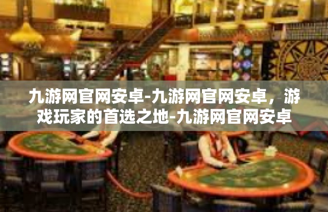 九游网官网安卓-九游网官网安卓，游戏玩家的首选之地-九游网官网安卓