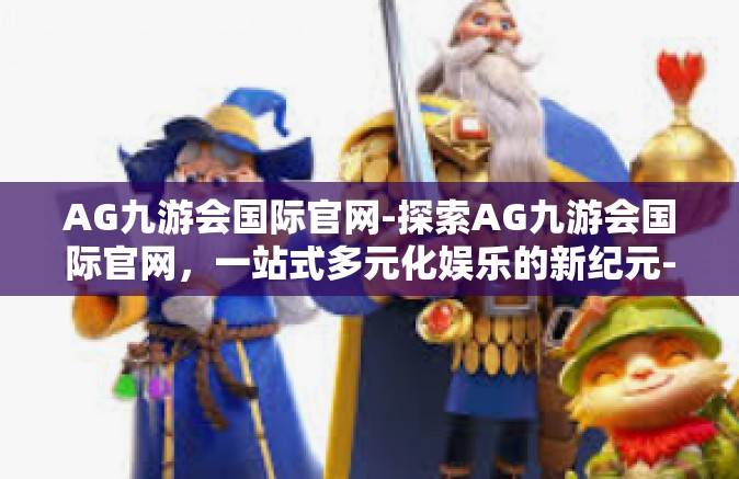 AG九游会国际官网-探索AG九游会国际官网，一站式多元化娱乐的新纪元-AG九游会国际官网