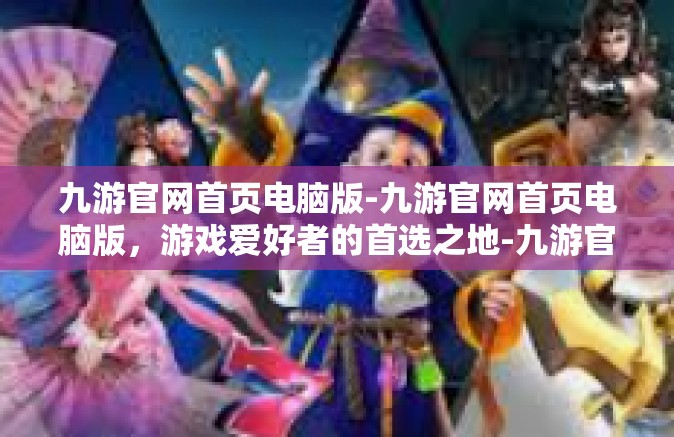 九游官网首页电脑版-九游官网首页电脑版，游戏爱好者的首选之地-九游官网首页电脑版