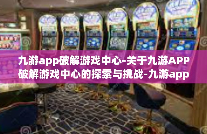 九游app破解游戏中心-关于九游APP破解游戏中心的探索与挑战-九游app破解游戏中心