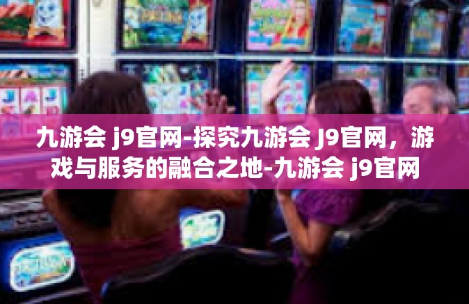 九游会 j9官网-探究九游会 J9官网，游戏与服务的融合之地-九游会 j9官网