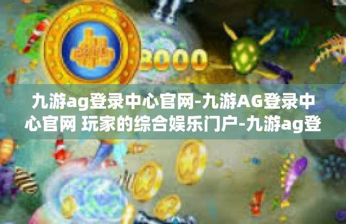 九游ag登录中心官网-九游AG登录中心官网 玩家的综合娱乐门户-九游ag登录中心官网