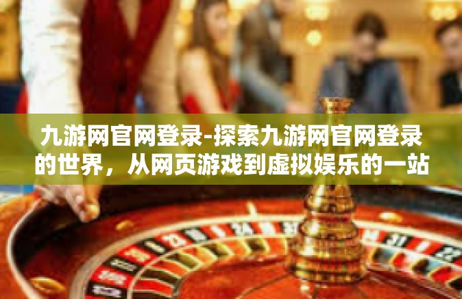 九游网官网登录-探索九游网官网登录的世界，从网页游戏到虚拟娱乐的一站式体验-九游网官网登录