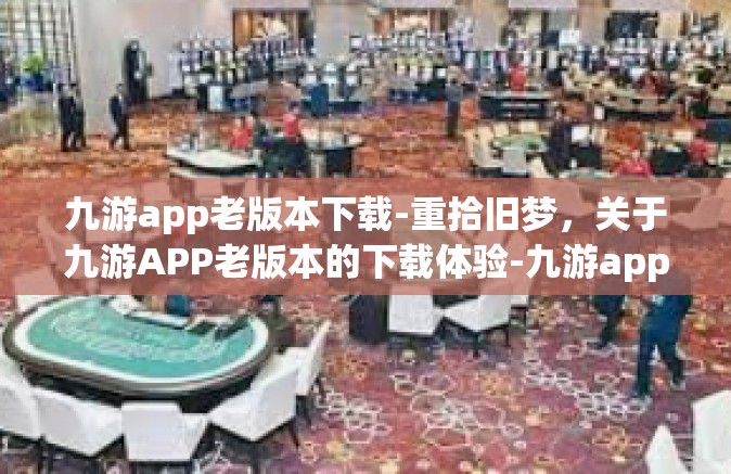 九游app老版本下载-重拾旧梦，关于九游APP老版本的下载体验-九游app老版本下载