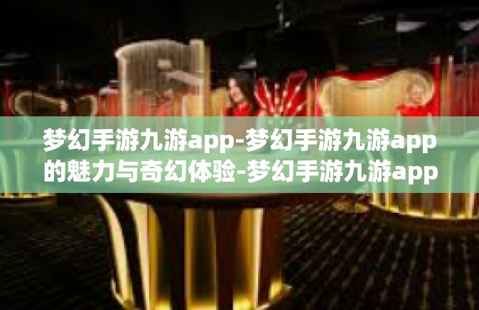 梦幻手游九游app-梦幻手游九游app的魅力与奇幻体验-梦幻手游九游app