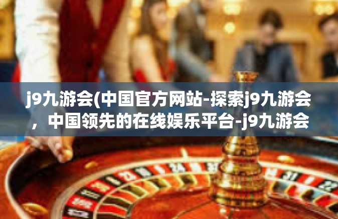 j9九游会(中国官方网站-探索j9九游会，中国领先的在线娱乐平台-j9九游会(中国官方网站