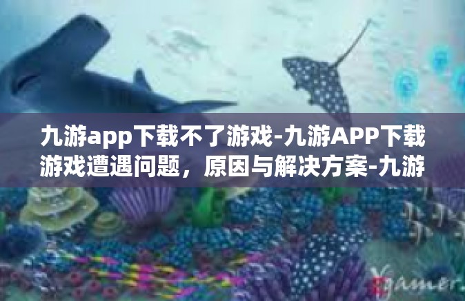 九游app下载不了游戏-九游APP下载游戏遭遇问题，原因与解决方案-九游app下载不了游戏