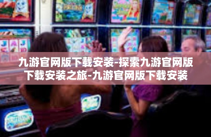 九游官网版下载安装-探索九游官网版下载安装之旅-九游官网版下载安装