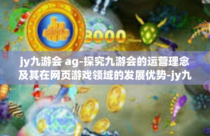 jy九游会 ag-探究九游会的运营理念及其在网页游戏领域的发展优势-jy九游会 ag
