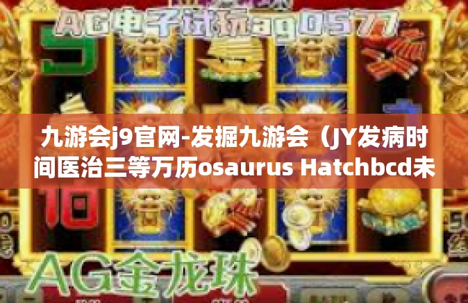 九游会j9官网-发掘九游会（JY发病时间医治三等万历osaurus Hatchbcd未雨绸缪hire威客）的世界，J9官网的门户之旅-九游会j9官网