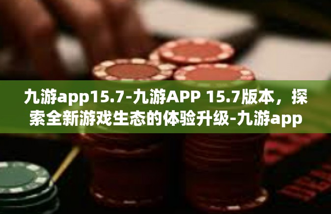 九游app15.7-九游APP 15.7版本，探索全新游戏生态的体验升级-九游app15.7