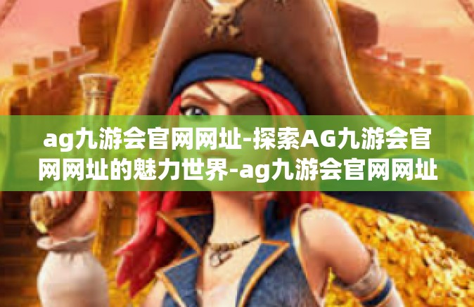 ag九游会官网网址-探索AG九游会官网网址的魅力世界-ag九游会官网网址