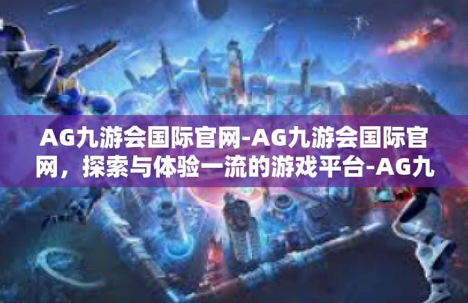 AG九游会国际官网-AG九游会国际官网，探索与体验一流的游戏平台-AG九游会国际官网