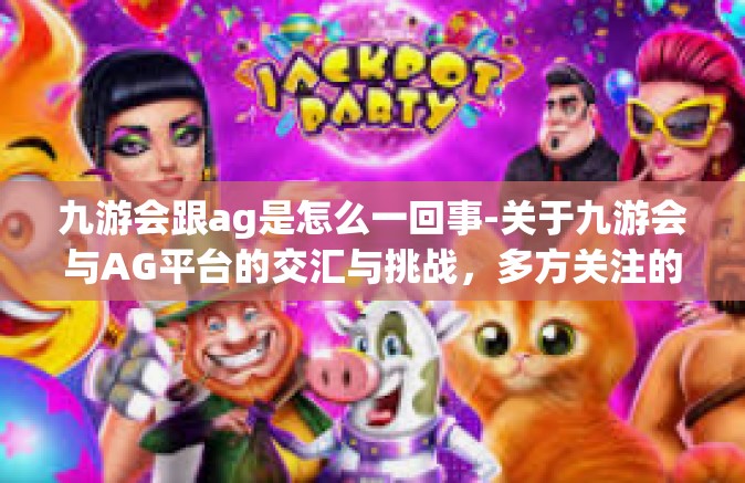 九游会跟ag是怎么一回事-关于九游会与AG平台的交汇与挑战，多方关注的互联网行业事件探讨-九游会跟ag是怎么一回事
