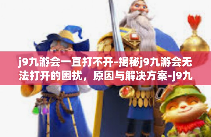 j9九游会一直打不开-揭秘j9九游会无法打开的困扰，原因与解决方案-j9九游会一直打不开