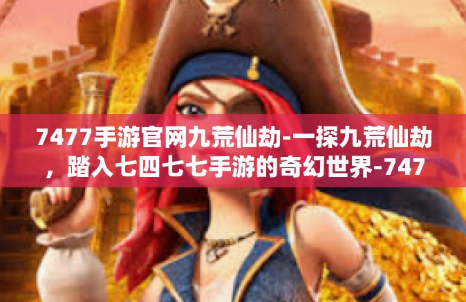 7477手游官网九荒仙劫-一探九荒仙劫，踏入七四七七手游的奇幻世界-7477手游官网九荒仙劫