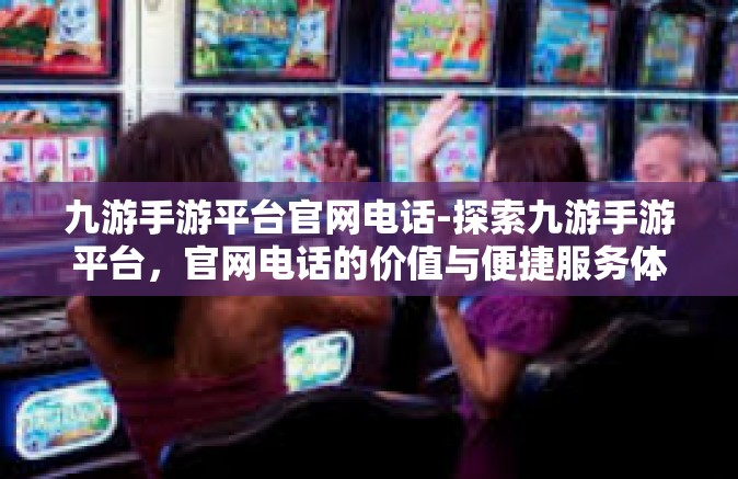 九游手游平台官网电话-探索九游手游平台，官网电话的价值与便捷服务体验-九游手游平台官网电话