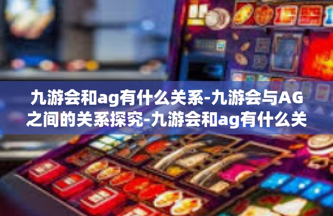 九游会和ag有什么关系-九游会与AG之间的关系探究-九游会和ag有什么关系