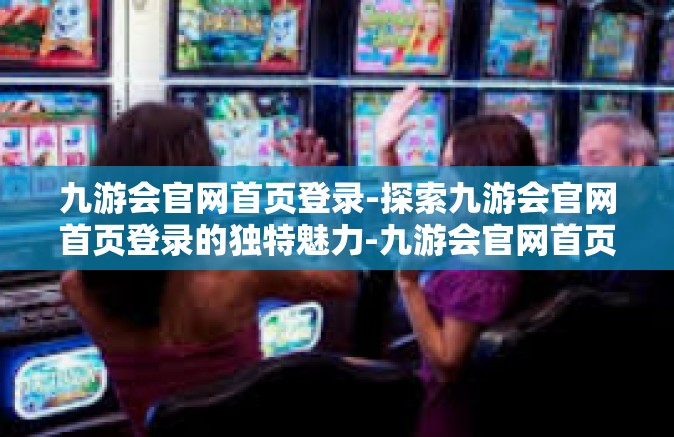 九游会官网首页登录-探索九游会官网首页登录的独特魅力-九游会官网首页登录