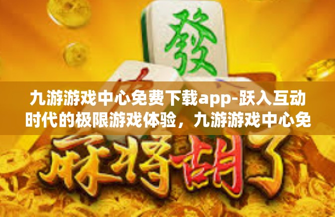 九游游戏中心免费下载app-跃入互动时代的极限游戏体验，九游游戏中心免费下载app-九游游戏中心免费下载app