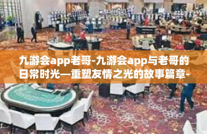 九游会app老哥-九游会app与老哥的日常时光—重塑友情之光的故事篇章-九游会app老哥