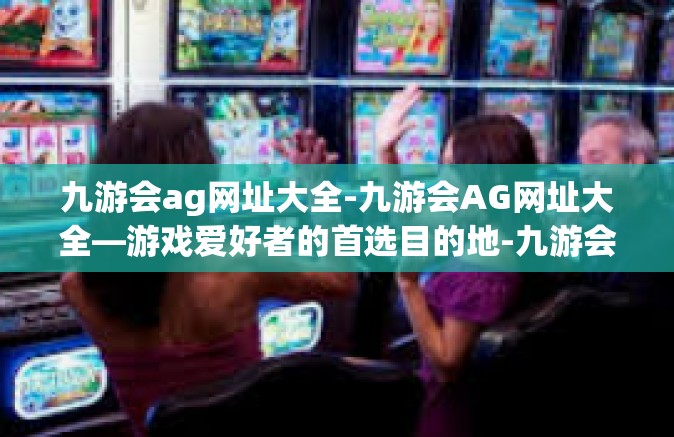 九游会ag网址大全-九游会AG网址大全—游戏爱好者的首选目的地-九游会ag网址大全