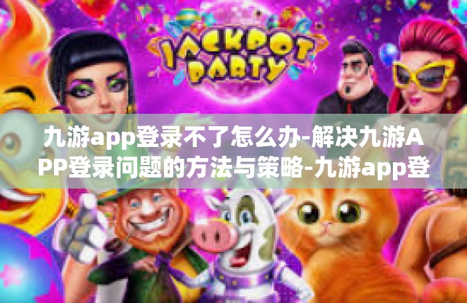 九游app登录不了怎么办-解决九游APP登录问题的方法与策略-九游app登录不了怎么办