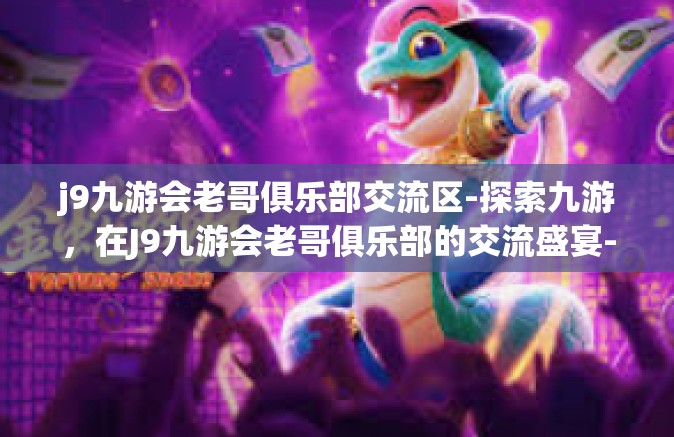 j9九游会老哥俱乐部交流区-探索九游，在J9九游会老哥俱乐部的交流盛宴-j9九游会老哥俱乐部交流区