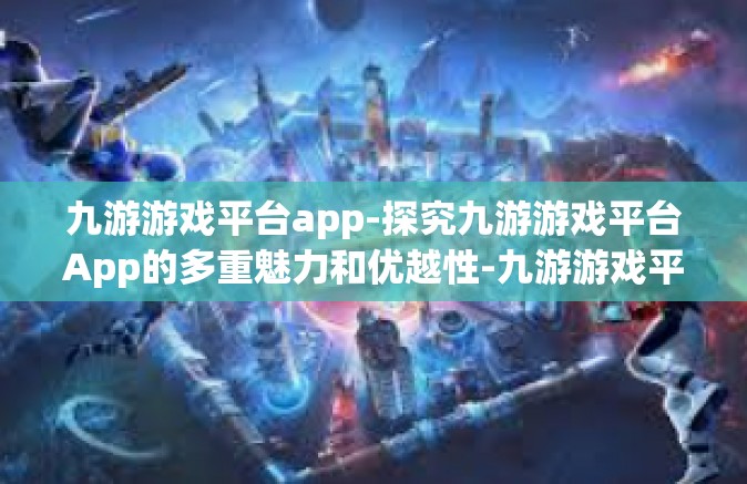 九游游戏平台app-探究九游游戏平台App的多重魅力和优越性-九游游戏平台app