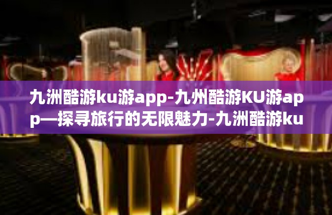 九洲酷游ku游app-九州酷游KU游app—探寻旅行的无限魅力-九洲酷游ku游app