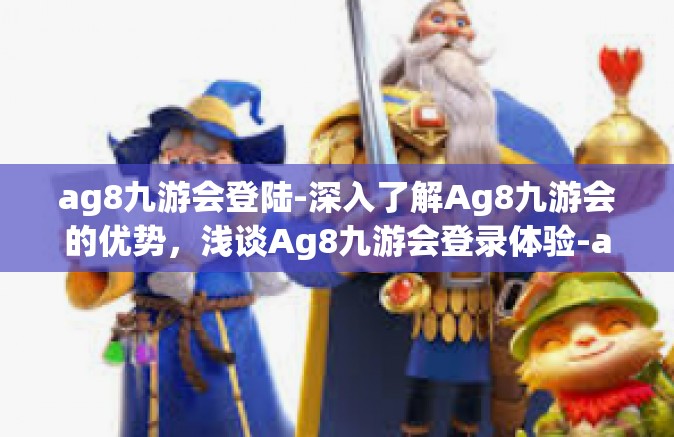 ag8九游会登陆-深入了解Ag8九游会的优势，浅谈Ag8九游会登录体验-ag8九游会登陆