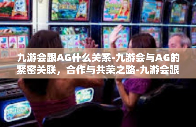 九游会跟AG什么关系-九游会与AG的紧密关联，合作与共荣之路-九游会跟AG什么关系