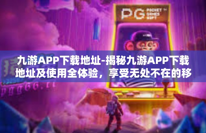 九游APP下载地址-揭秘九游APP下载地址及使用全体验，享受无处不在的移动游戏娱乐时刻-九游APP下载地址